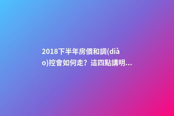 2018下半年房價和調(diào)控會如何走？這四點講明白！